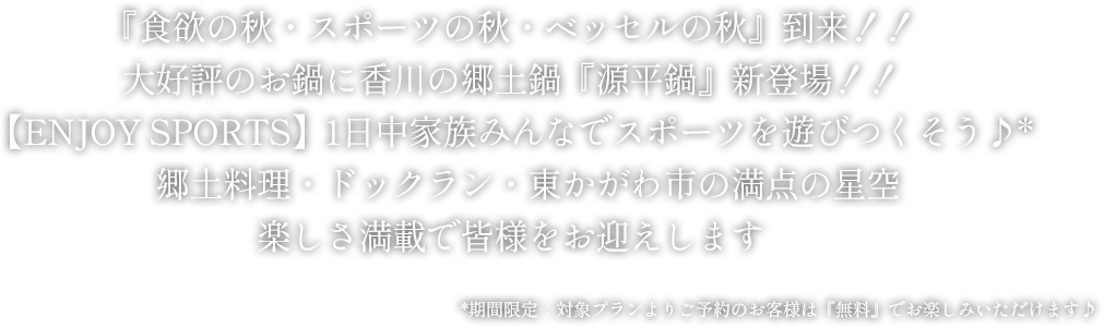 『食欲の秋・スポーツの秋・ベッセルの秋』到来！！
大好評のお鍋に香川の郷土鍋『源平鍋』新登場！！
【ENJOY SPORTS】1日中家族みんなでスポーツを遊びつくそう♪*
郷土料理・ドックラン・東かがわ市の満点の星空楽しさ満載で皆様をお迎えします
*期間限定：対象プランよりご予約のお客様は『無料』でお楽しみいただけます♪
